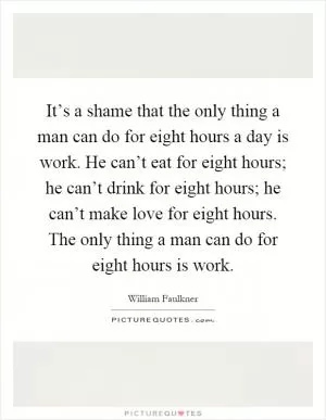 It’s a shame that the only thing a man can do for eight hours a day is work. He can’t eat for eight hours; he can’t drink for eight hours; he can’t make love for eight hours. The only thing a man can do for eight hours is work Picture Quote #1