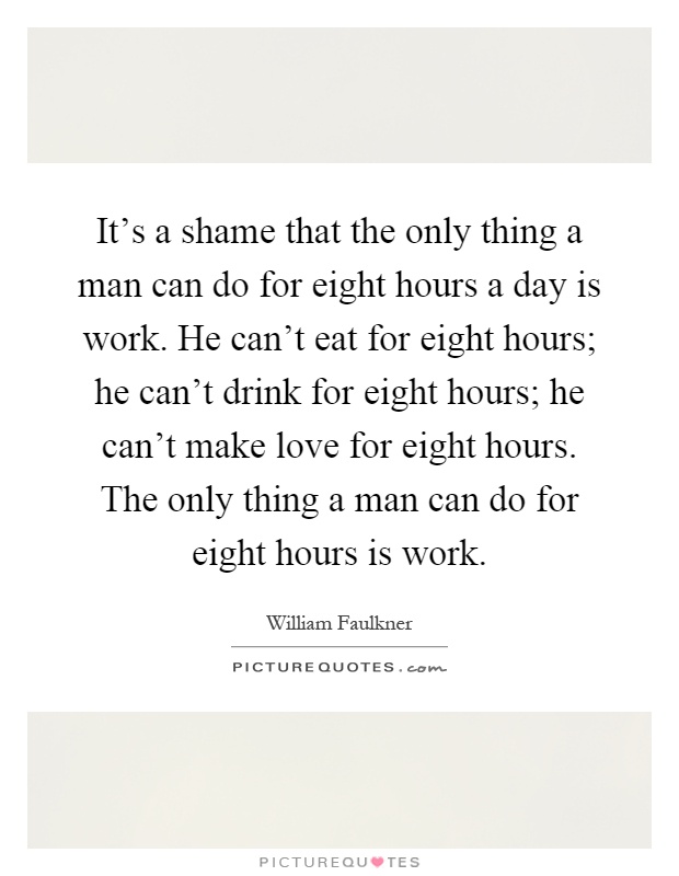 It's a shame that the only thing a man can do for eight hours a day is work. He can't eat for eight hours; he can't drink for eight hours; he can't make love for eight hours. The only thing a man can do for eight hours is work Picture Quote #1