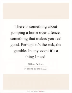 There is something about jumping a horse over a fence, something that makes you feel good. Perhaps it’s the risk, the gamble. In any event it’s a thing I need Picture Quote #1