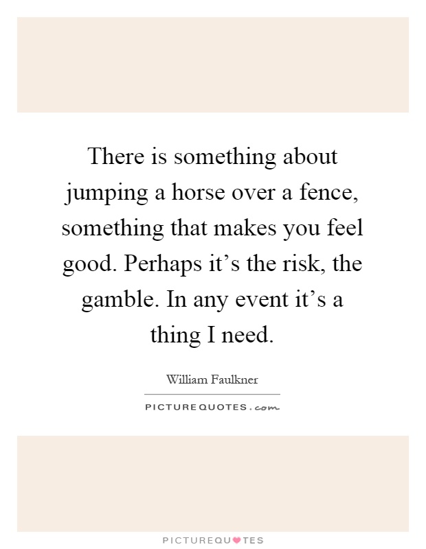 There is something about jumping a horse over a fence, something that makes you feel good. Perhaps it's the risk, the gamble. In any event it's a thing I need Picture Quote #1