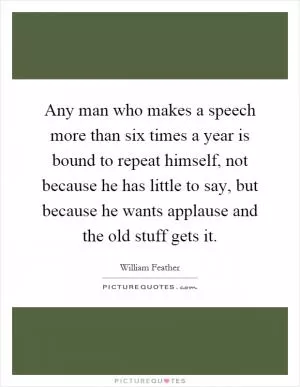 Any man who makes a speech more than six times a year is bound to repeat himself, not because he has little to say, but because he wants applause and the old stuff gets it Picture Quote #1