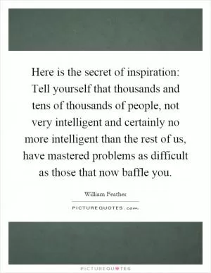 Here is the secret of inspiration: Tell yourself that thousands and tens of thousands of people, not very intelligent and certainly no more intelligent than the rest of us, have mastered problems as difficult as those that now baffle you Picture Quote #1