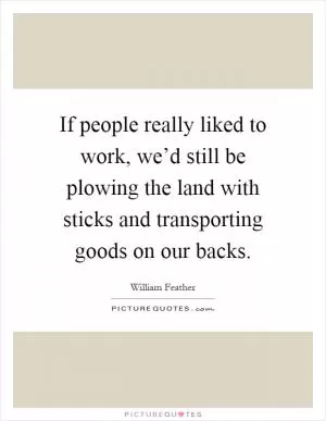 If people really liked to work, we’d still be plowing the land with sticks and transporting goods on our backs Picture Quote #1