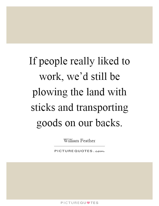 If people really liked to work, we'd still be plowing the land with sticks and transporting goods on our backs Picture Quote #1