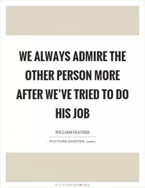 We always admire the other person more after we’ve tried to do his job Picture Quote #1