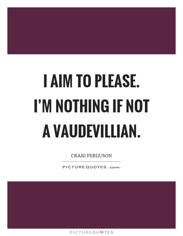 I aim to please. I'm nothing if not a vaudevillian Picture Quote #1