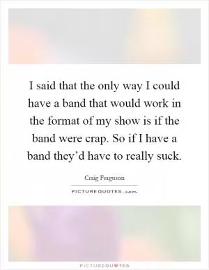 I said that the only way I could have a band that would work in the format of my show is if the band were crap. So if I have a band they’d have to really suck Picture Quote #1