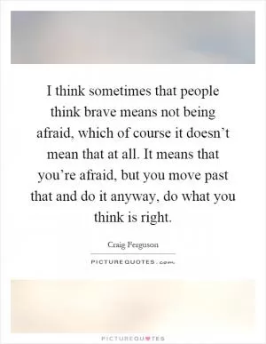 I think sometimes that people think brave means not being afraid, which of course it doesn’t mean that at all. It means that you’re afraid, but you move past that and do it anyway, do what you think is right Picture Quote #1