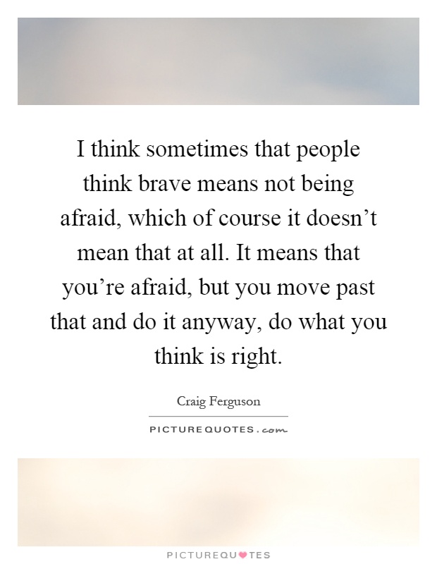 I think sometimes that people think brave means not being afraid, which of course it doesn't mean that at all. It means that you're afraid, but you move past that and do it anyway, do what you think is right Picture Quote #1