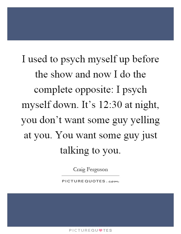 I used to psych myself up before the show and now I do the complete opposite: I psych myself down. It's 12:30 at night, you don't want some guy yelling at you. You want some guy just talking to you Picture Quote #1