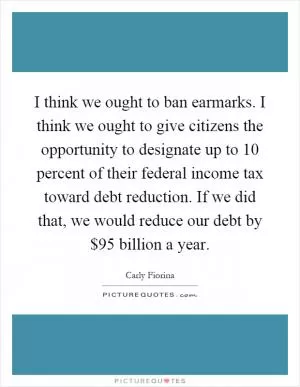 I think we ought to ban earmarks. I think we ought to give citizens the opportunity to designate up to 10 percent of their federal income tax toward debt reduction. If we did that, we would reduce our debt by $95 billion a year Picture Quote #1