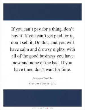 If you can’t pay for a thing, don’t buy it. If you can’t get paid for it, don’t sell it. Do this, and you will have calm and drowsy nights, with all of the good business you have now and none of the bad. If you have time, don’t wait for time Picture Quote #1