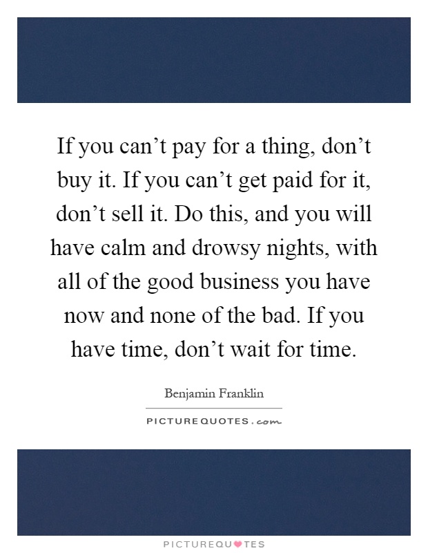 If you can't pay for a thing, don't buy it. If you can't get paid for it, don't sell it. Do this, and you will have calm and drowsy nights, with all of the good business you have now and none of the bad. If you have time, don't wait for time Picture Quote #1