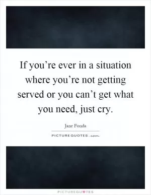 If you’re ever in a situation where you’re not getting served or you can’t get what you need, just cry Picture Quote #1