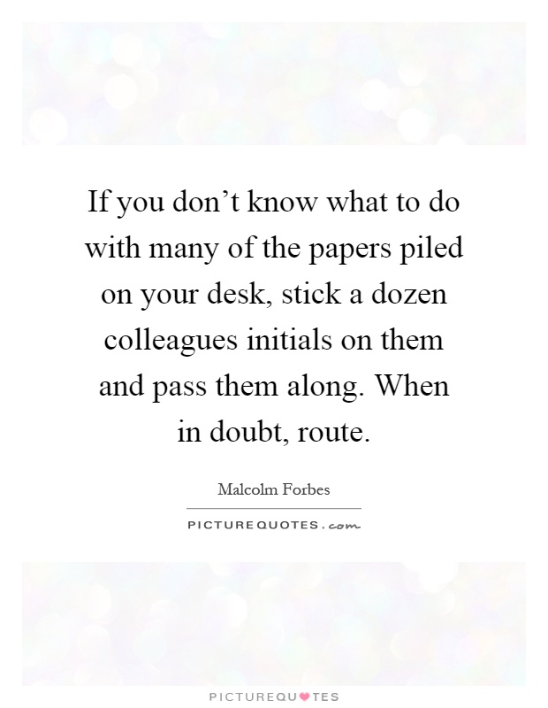If you don't know what to do with many of the papers piled on your desk, stick a dozen colleagues initials on them and pass them along. When in doubt, route Picture Quote #1