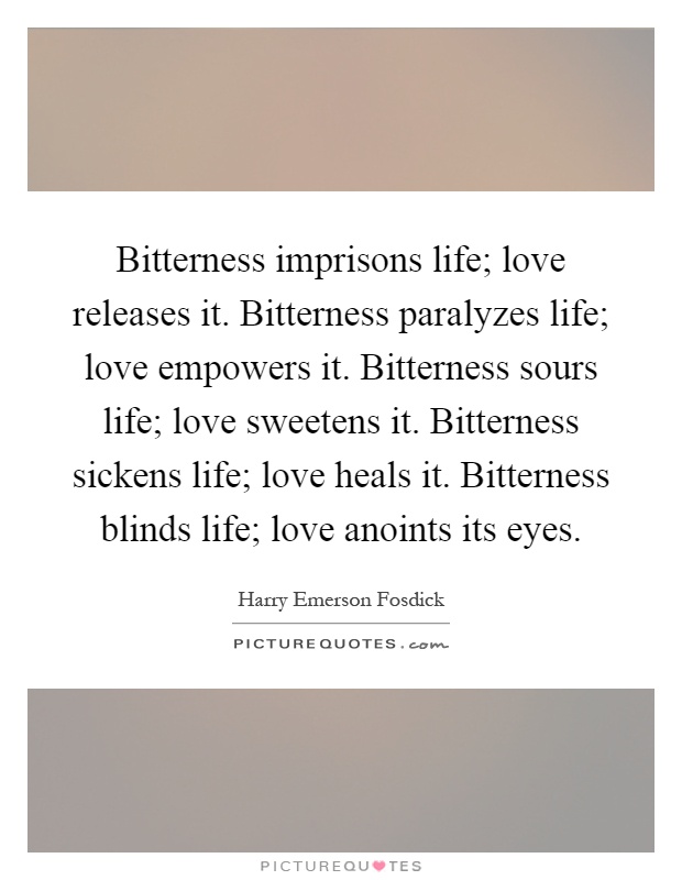 Bitterness imprisons life; love releases it. Bitterness paralyzes life; love empowers it. Bitterness sours life; love sweetens it. Bitterness sickens life; love heals it. Bitterness blinds life; love anoints its eyes Picture Quote #1