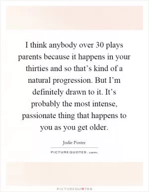 I think anybody over 30 plays parents because it happens in your thirties and so that’s kind of a natural progression. But I’m definitely drawn to it. It’s probably the most intense, passionate thing that happens to you as you get older Picture Quote #1