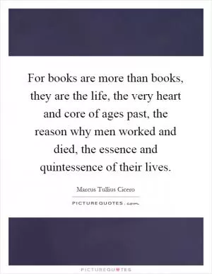 For books are more than books, they are the life, the very heart and core of ages past, the reason why men worked and died, the essence and quintessence of their lives Picture Quote #1