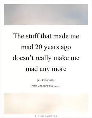 The stuff that made me mad 20 years ago doesn’t really make me mad any more Picture Quote #1