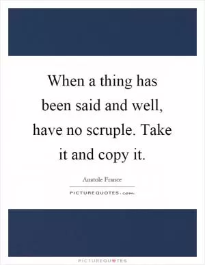 When a thing has been said and well, have no scruple. Take it and copy it Picture Quote #1