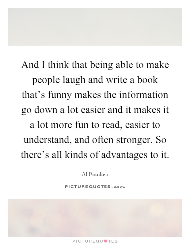 And I think that being able to make people laugh and write a book that's funny makes the information go down a lot easier and it makes it a lot more fun to read, easier to understand, and often stronger. So there's all kinds of advantages to it Picture Quote #1
