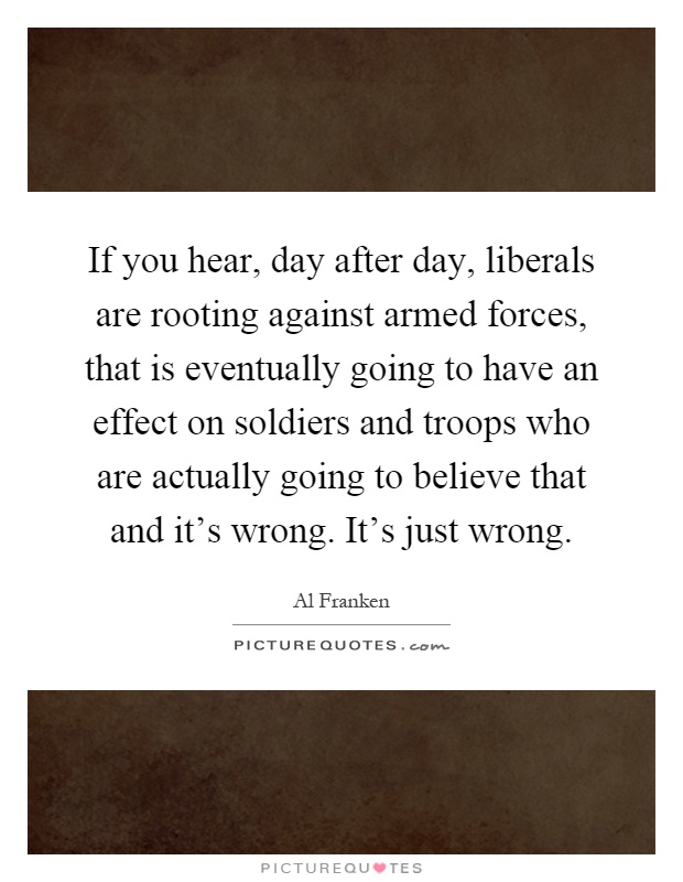 If you hear, day after day, liberals are rooting against armed forces, that is eventually going to have an effect on soldiers and troops who are actually going to believe that and it's wrong. It's just wrong Picture Quote #1