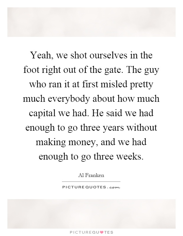 Yeah, we shot ourselves in the foot right out of the gate. The guy who ran it at first misled pretty much everybody about how much capital we had. He said we had enough to go three years without making money, and we had enough to go three weeks Picture Quote #1
