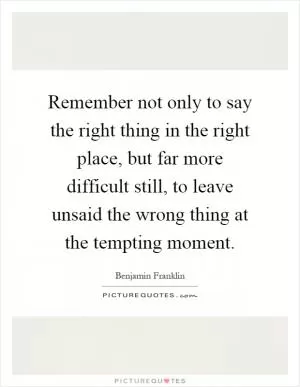Remember not only to say the right thing in the right place, but far more difficult still, to leave unsaid the wrong thing at the tempting moment Picture Quote #1