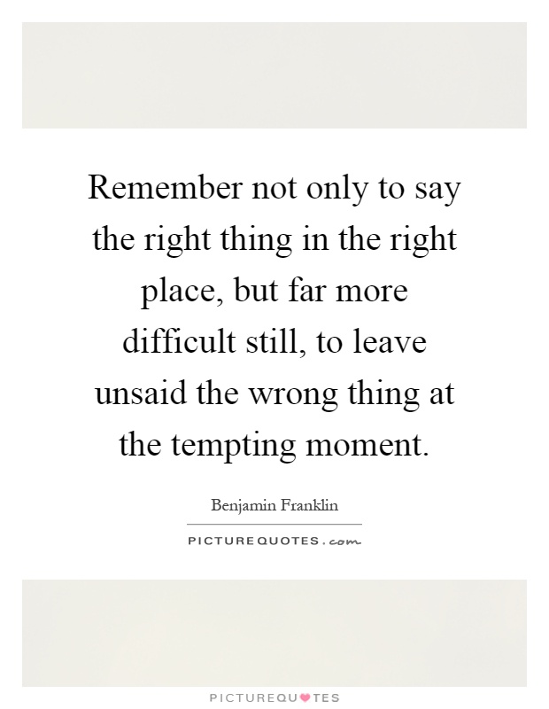 Remember not only to say the right thing in the right place, but far more difficult still, to leave unsaid the wrong thing at the tempting moment Picture Quote #1