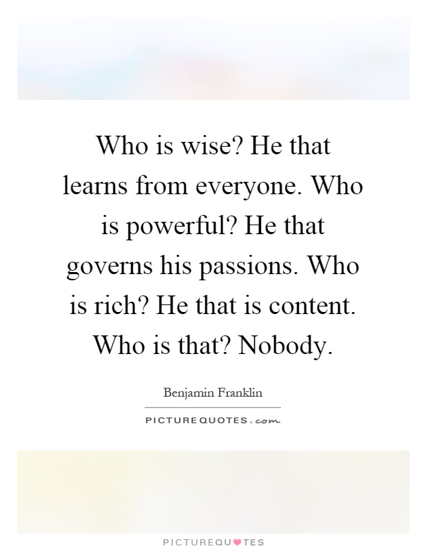 Who is wise? He that learns from everyone. Who is powerful? He that governs his passions. Who is rich? He that is content. Who is that? Nobody Picture Quote #1