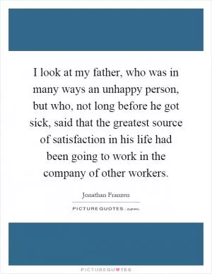 I look at my father, who was in many ways an unhappy person, but who, not long before he got sick, said that the greatest source of satisfaction in his life had been going to work in the company of other workers Picture Quote #1