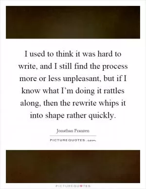 I used to think it was hard to write, and I still find the process more or less unpleasant, but if I know what I’m doing it rattles along, then the rewrite whips it into shape rather quickly Picture Quote #1