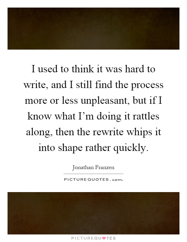 I used to think it was hard to write, and I still find the process more or less unpleasant, but if I know what I'm doing it rattles along, then the rewrite whips it into shape rather quickly Picture Quote #1