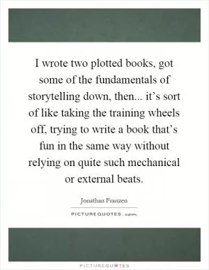 I wrote two plotted books, got some of the fundamentals of storytelling down, then... it’s sort of like taking the training wheels off, trying to write a book that’s fun in the same way without relying on quite such mechanical or external beats Picture Quote #1
