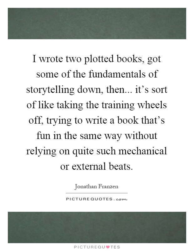 I wrote two plotted books, got some of the fundamentals of storytelling down, then... it's sort of like taking the training wheels off, trying to write a book that's fun in the same way without relying on quite such mechanical or external beats Picture Quote #1