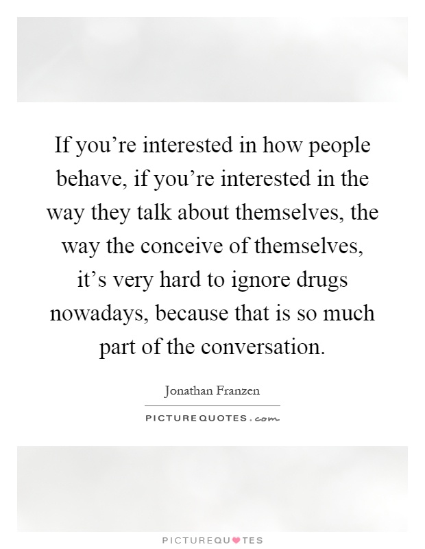 If you're interested in how people behave, if you're interested in the way they talk about themselves, the way the conceive of themselves, it's very hard to ignore drugs nowadays, because that is so much part of the conversation Picture Quote #1