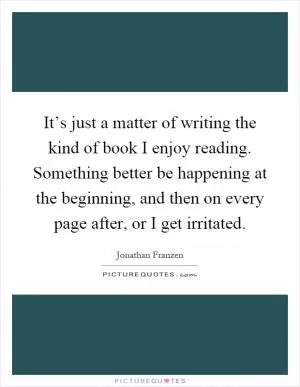 It’s just a matter of writing the kind of book I enjoy reading. Something better be happening at the beginning, and then on every page after, or I get irritated Picture Quote #1