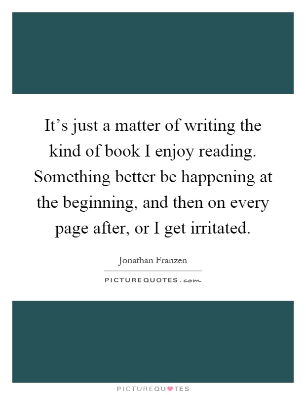 It's just a matter of writing the kind of book I enjoy reading. Something better be happening at the beginning, and then on every page after, or I get irritated Picture Quote #1