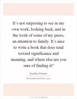 It’s not surprising to see in my own work, looking back, and in the work of some of my peers, an attention to family. It’s nice to write a book that does tend toward significance and meaning, and where else are you sure of finding it? Picture Quote #1