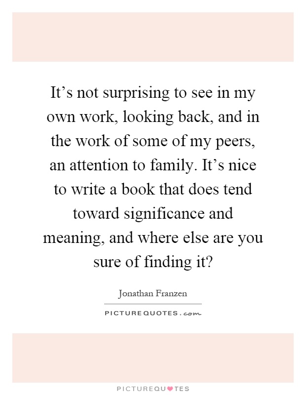 It's not surprising to see in my own work, looking back, and in the work of some of my peers, an attention to family. It's nice to write a book that does tend toward significance and meaning, and where else are you sure of finding it? Picture Quote #1