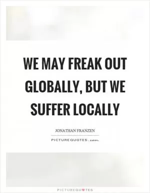We may freak out globally, but we suffer locally Picture Quote #1
