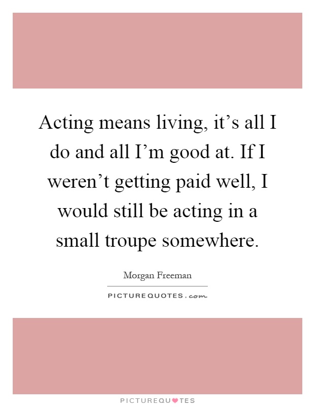 Acting means living, it's all I do and all I'm good at. If I weren't getting paid well, I would still be acting in a small troupe somewhere Picture Quote #1