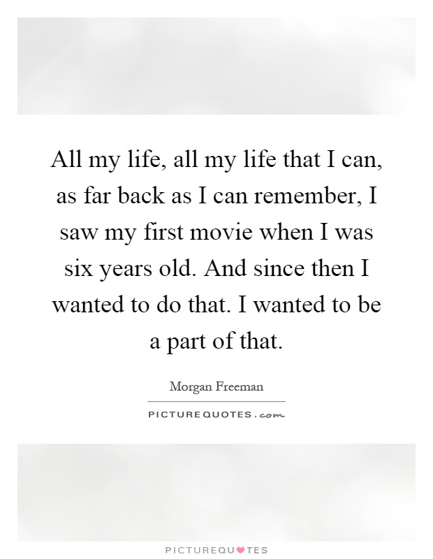 All my life, all my life that I can, as far back as I can remember, I saw my first movie when I was six years old. And since then I wanted to do that. I wanted to be a part of that Picture Quote #1