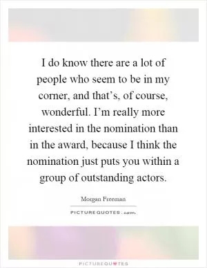I do know there are a lot of people who seem to be in my corner, and that’s, of course, wonderful. I’m really more interested in the nomination than in the award, because I think the nomination just puts you within a group of outstanding actors Picture Quote #1