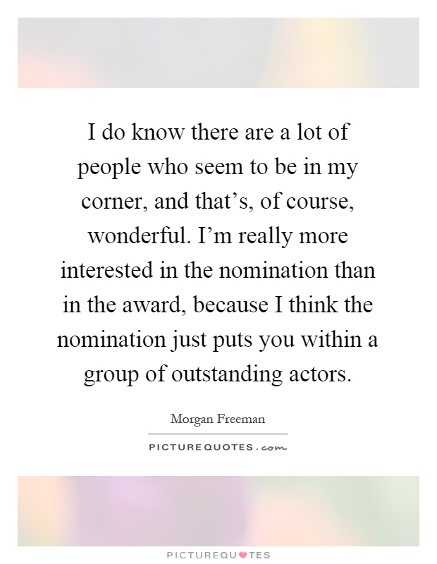 I do know there are a lot of people who seem to be in my corner, and that's, of course, wonderful. I'm really more interested in the nomination than in the award, because I think the nomination just puts you within a group of outstanding actors Picture Quote #1