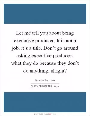 Let me tell you about being executive producer. It is not a job, it’s a title. Don’t go around asking executive producers what they do because they don’t do anything, alright? Picture Quote #1