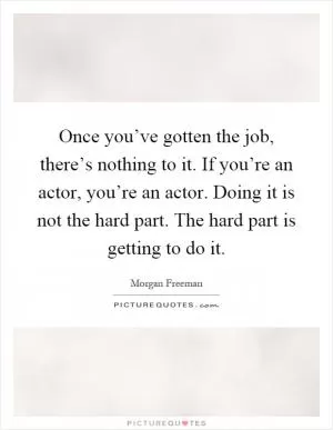 Once you’ve gotten the job, there’s nothing to it. If you’re an actor, you’re an actor. Doing it is not the hard part. The hard part is getting to do it Picture Quote #1