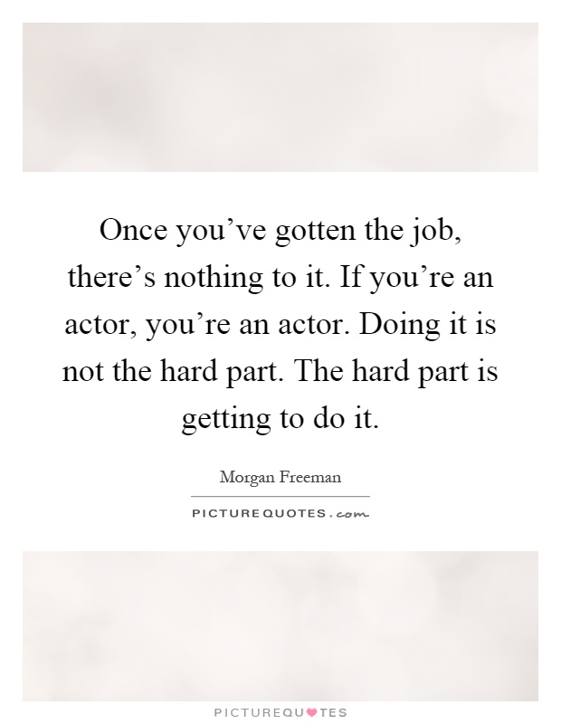 Once you've gotten the job, there's nothing to it. If you're an actor, you're an actor. Doing it is not the hard part. The hard part is getting to do it Picture Quote #1
