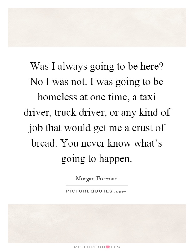 Was I always going to be here? No I was not. I was going to be homeless at one time, a taxi driver, truck driver, or any kind of job that would get me a crust of bread. You never know what's going to happen Picture Quote #1
