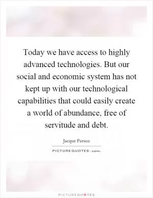 Today we have access to highly advanced technologies. But our social and economic system has not kept up with our technological capabilities that could easily create a world of abundance, free of servitude and debt Picture Quote #1